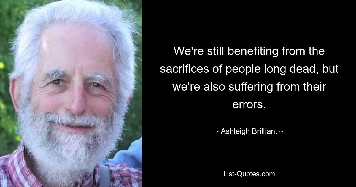 We're still benefiting from the sacrifices of people long dead, but we're also suffering from their errors. — © Ashleigh Brilliant