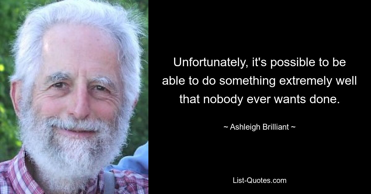 Unfortunately, it's possible to be able to do something extremely well that nobody ever wants done. — © Ashleigh Brilliant