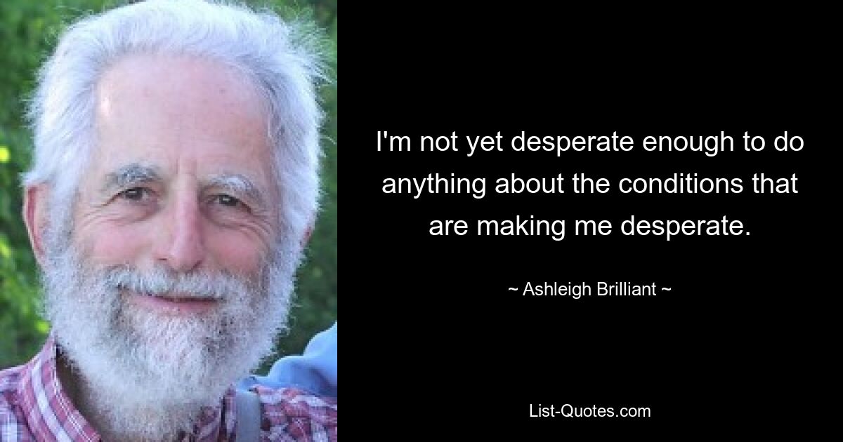 I'm not yet desperate enough to do anything about the conditions that are making me desperate. — © Ashleigh Brilliant