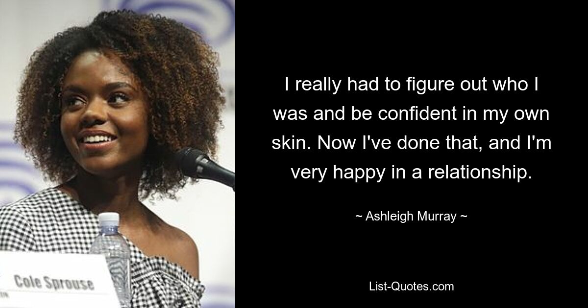 I really had to figure out who I was and be confident in my own skin. Now I've done that, and I'm very happy in a relationship. — © Ashleigh Murray