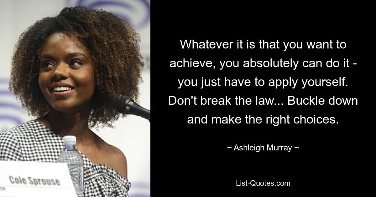 Whatever it is that you want to achieve, you absolutely can do it - you just have to apply yourself. Don't break the law... Buckle down and make the right choices. — © Ashleigh Murray