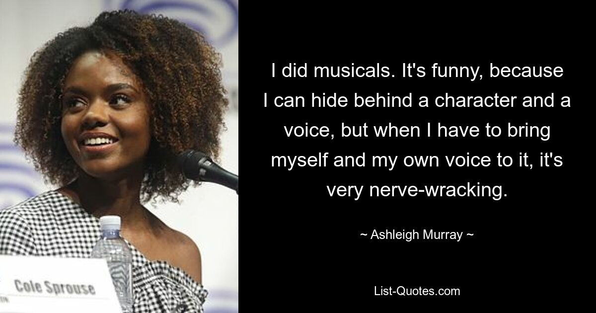 I did musicals. It's funny, because I can hide behind a character and a voice, but when I have to bring myself and my own voice to it, it's very nerve-wracking. — © Ashleigh Murray