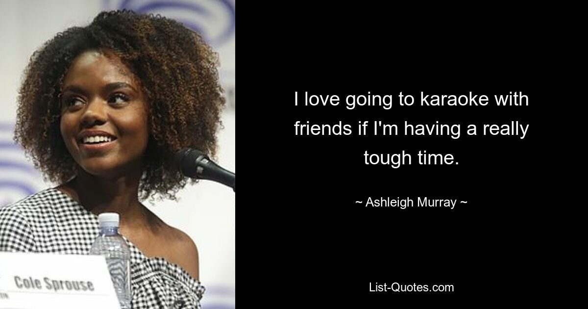 I love going to karaoke with friends if I'm having a really tough time. — © Ashleigh Murray