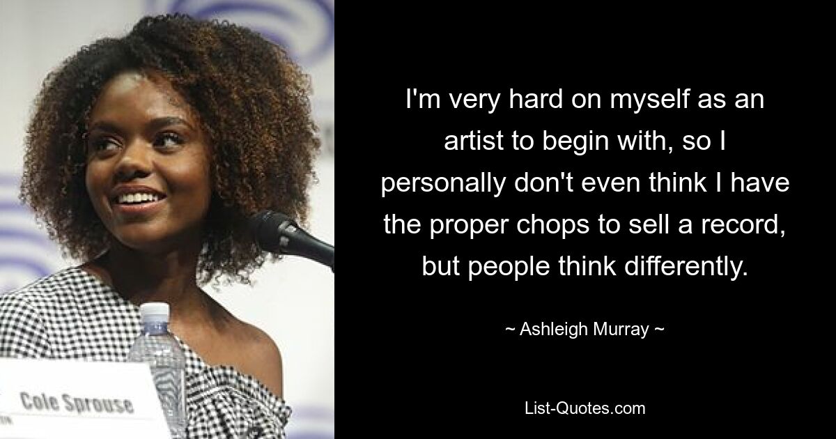 I'm very hard on myself as an artist to begin with, so I personally don't even think I have the proper chops to sell a record, but people think differently. — © Ashleigh Murray