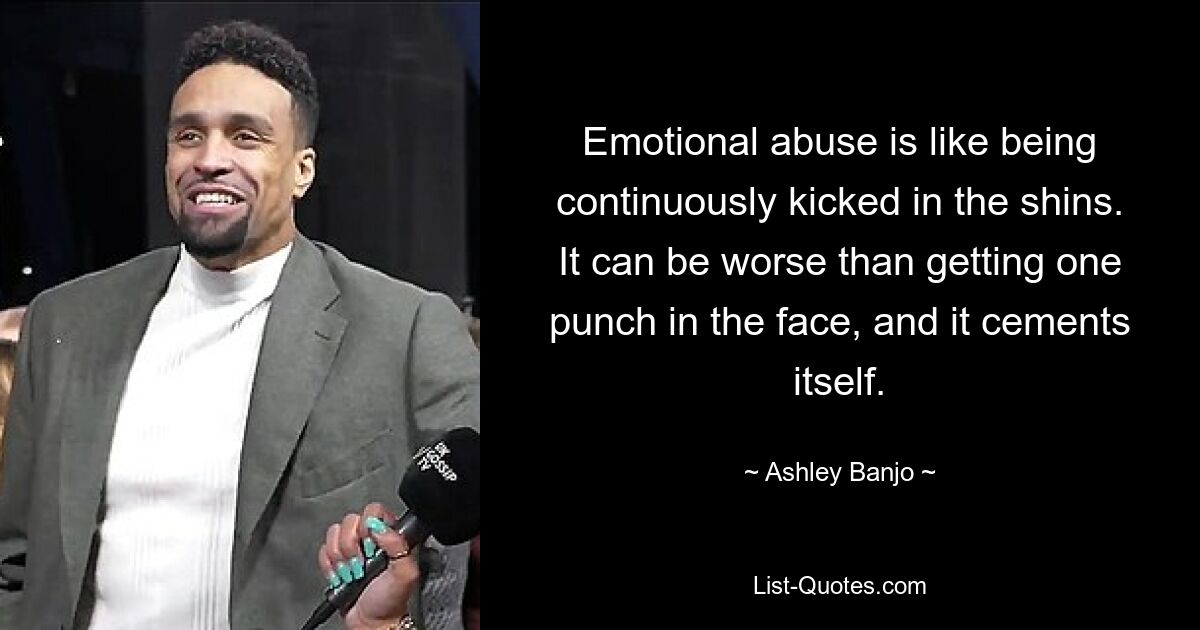 Emotional abuse is like being continuously kicked in the shins. It can be worse than getting one punch in the face, and it cements itself. — © Ashley Banjo