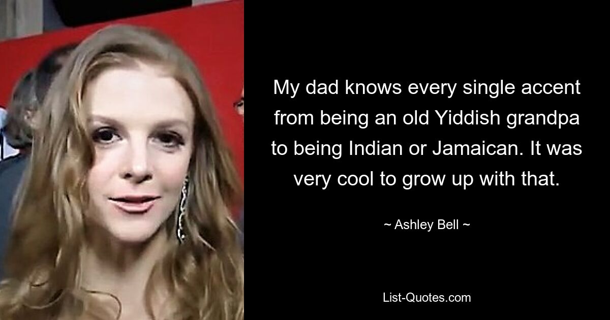 My dad knows every single accent from being an old Yiddish grandpa to being Indian or Jamaican. It was very cool to grow up with that. — © Ashley Bell