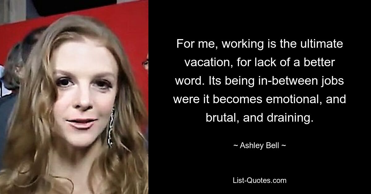 For me, working is the ultimate vacation, for lack of a better word. Its being in-between jobs were it becomes emotional, and brutal, and draining. — © Ashley Bell