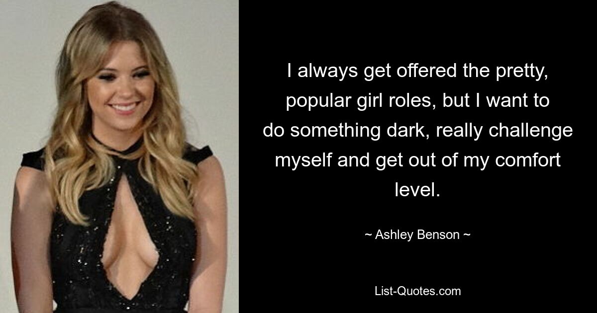 I always get offered the pretty, popular girl roles, but I want to do something dark, really challenge myself and get out of my comfort level. — © Ashley Benson