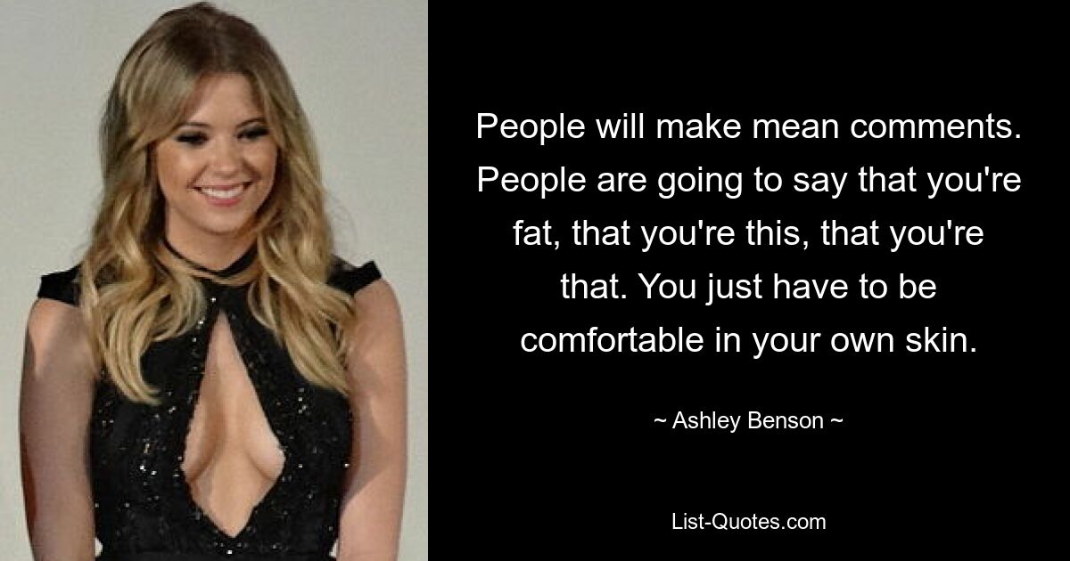 People will make mean comments. People are going to say that you're fat, that you're this, that you're that. You just have to be comfortable in your own skin. — © Ashley Benson