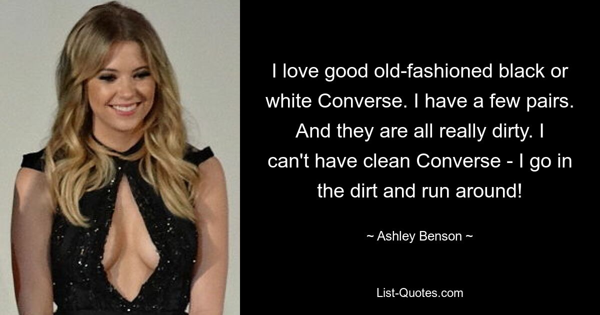 I love good old-fashioned black or white Converse. I have a few pairs. And they are all really dirty. I can't have clean Converse - I go in the dirt and run around! — © Ashley Benson