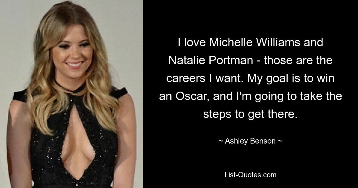 I love Michelle Williams and Natalie Portman - those are the careers I want. My goal is to win an Oscar, and I'm going to take the steps to get there. — © Ashley Benson