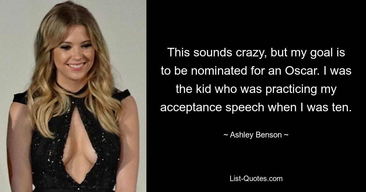 This sounds crazy, but my goal is to be nominated for an Oscar. I was the kid who was practicing my acceptance speech when I was ten. — © Ashley Benson