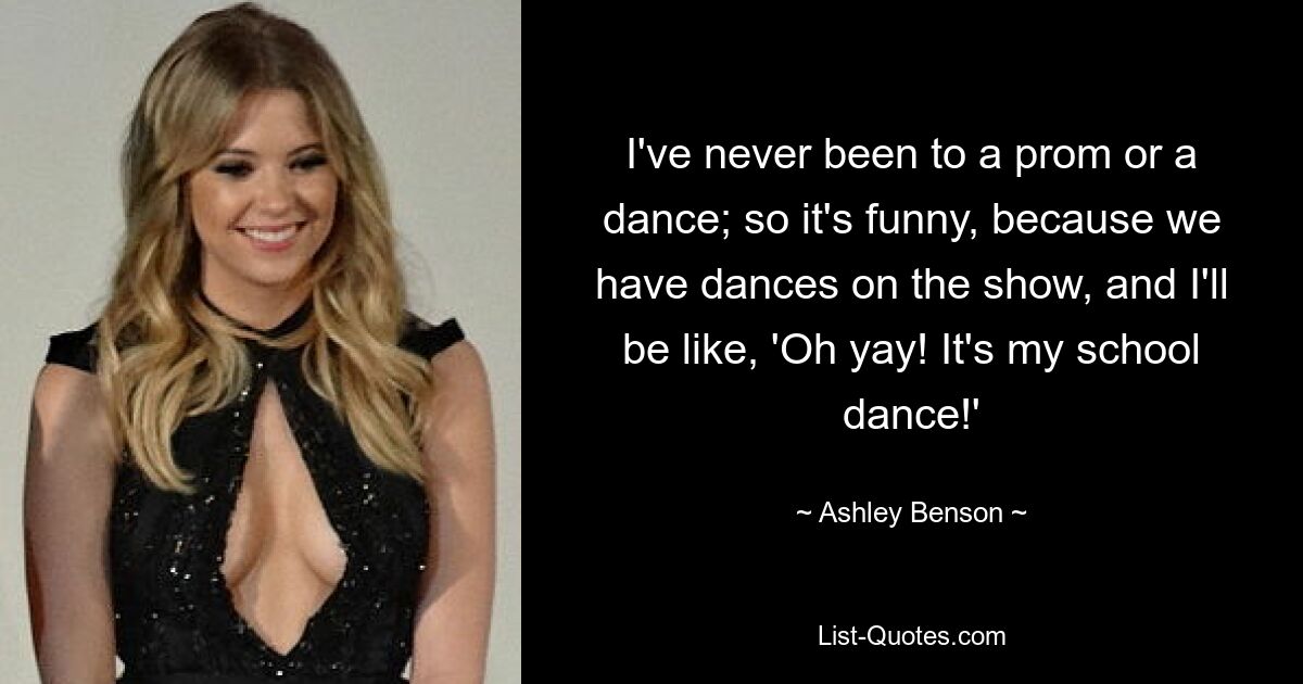 I've never been to a prom or a dance; so it's funny, because we have dances on the show, and I'll be like, 'Oh yay! It's my school dance!' — © Ashley Benson