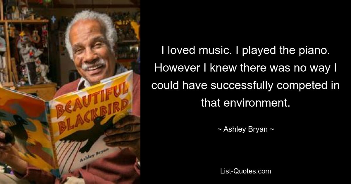 I loved music. I played the piano. However I knew there was no way I could have successfully competed in that environment. — © Ashley Bryan