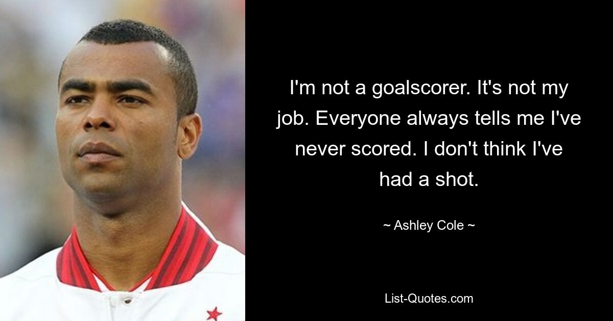 I'm not a goalscorer. It's not my job. Everyone always tells me I've never scored. I don't think I've had a shot. — © Ashley Cole