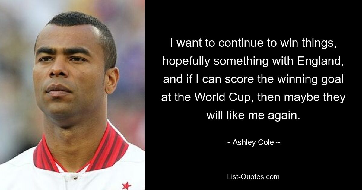 I want to continue to win things, hopefully something with England, and if I can score the winning goal at the World Cup, then maybe they will like me again. — © Ashley Cole