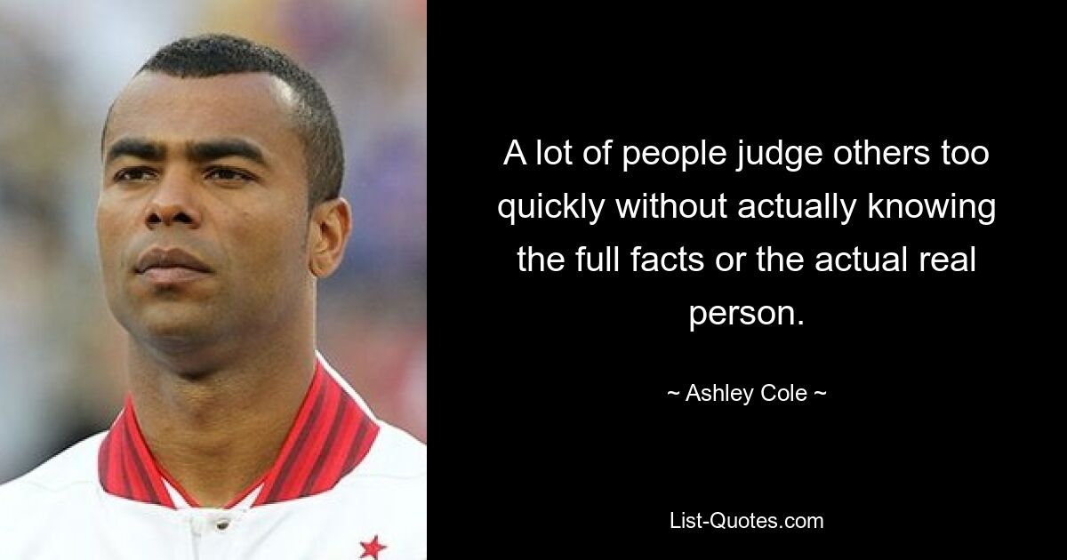 A lot of people judge others too quickly without actually knowing the full facts or the actual real person. — © Ashley Cole