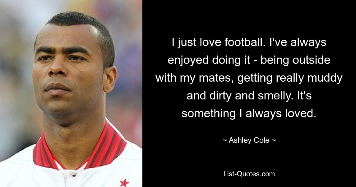 I just love football. I've always enjoyed doing it - being outside with my mates, getting really muddy and dirty and smelly. It's something I always loved. — © Ashley Cole