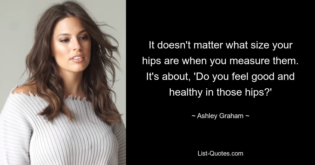 It doesn't matter what size your hips are when you measure them. It's about, 'Do you feel good and healthy in those hips?' — © Ashley Graham