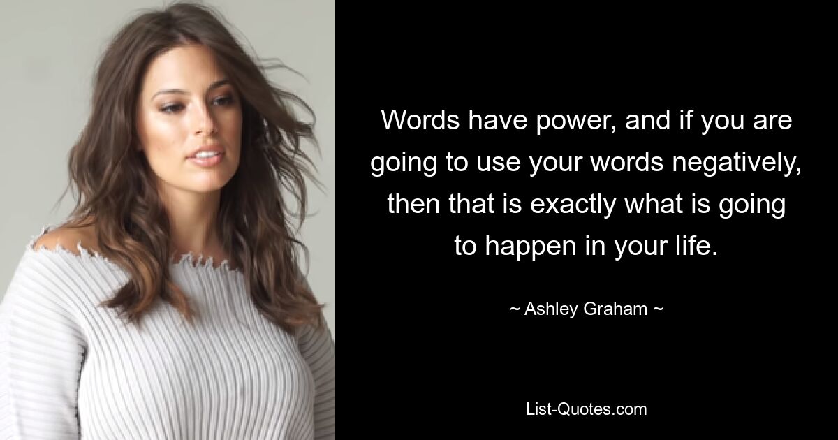 Words have power, and if you are going to use your words negatively, then that is exactly what is going to happen in your life. — © Ashley Graham