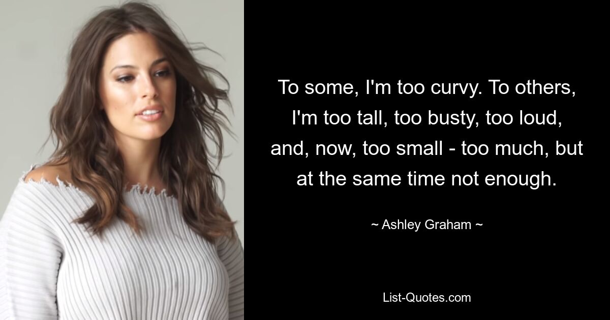 To some, I'm too curvy. To others, I'm too tall, too busty, too loud, and, now, too small - too much, but at the same time not enough. — © Ashley Graham