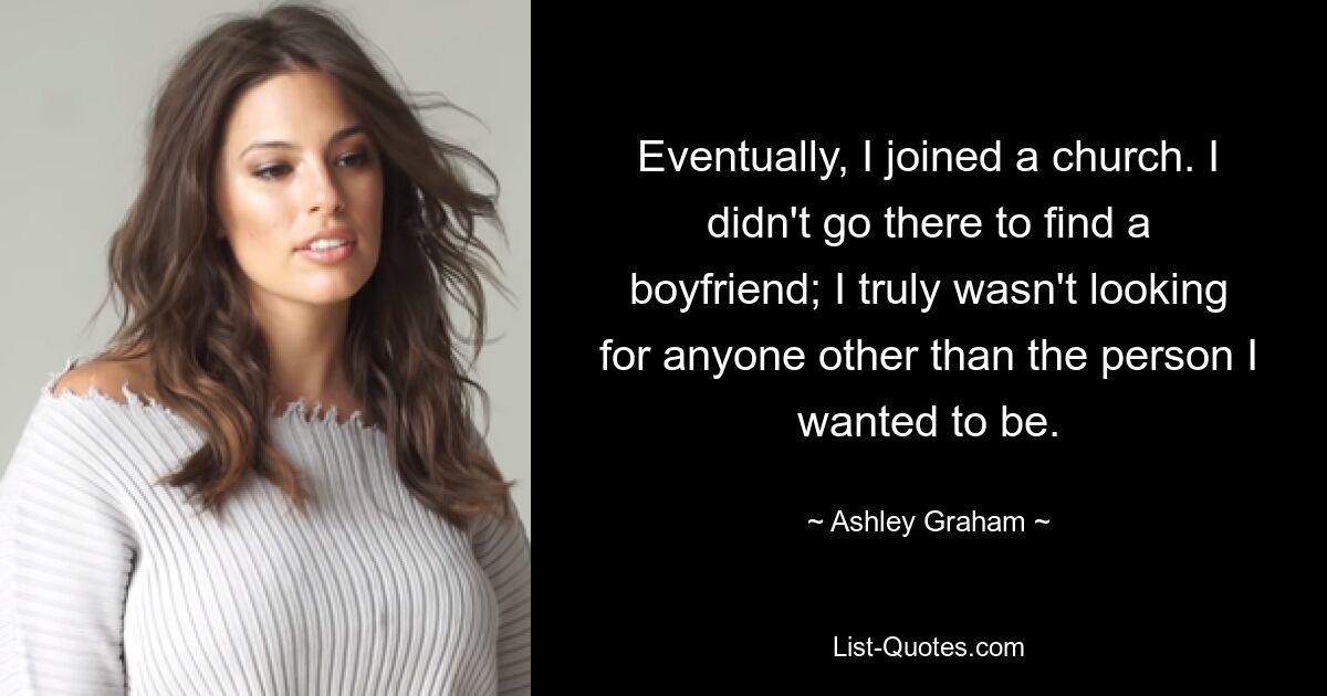 Eventually, I joined a church. I didn't go there to find a boyfriend; I truly wasn't looking for anyone other than the person I wanted to be. — © Ashley Graham