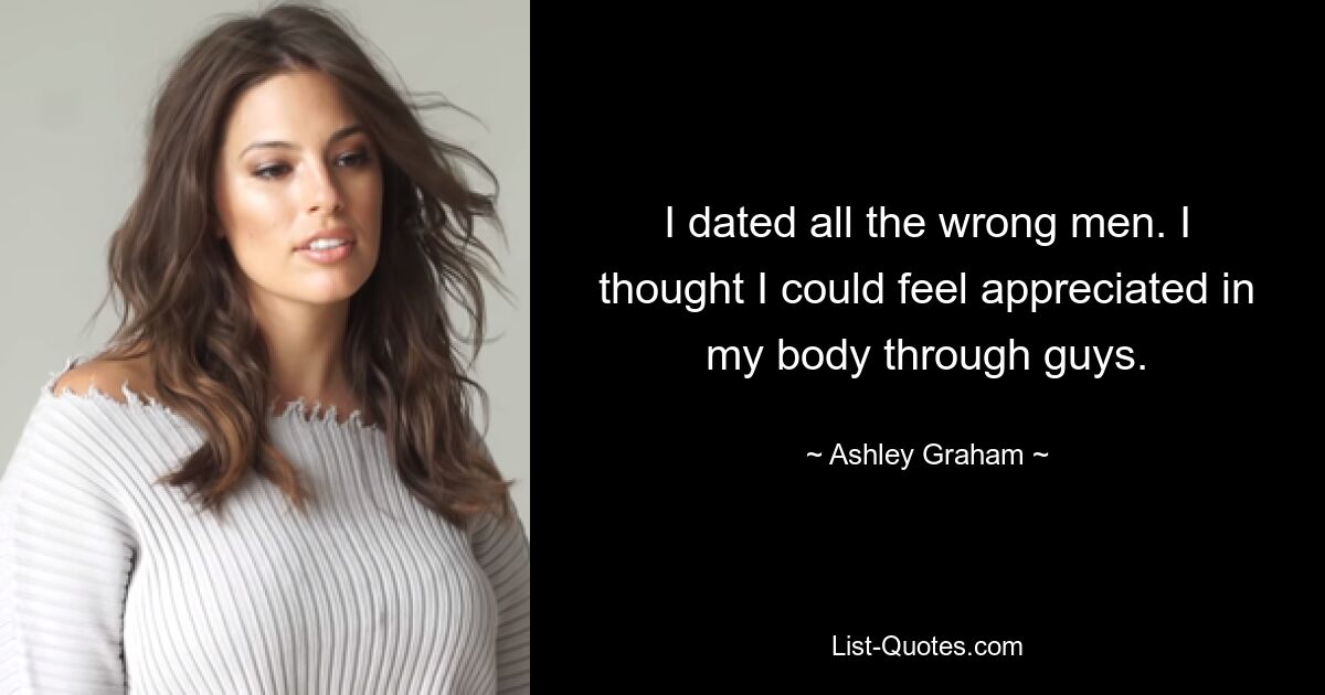 I dated all the wrong men. I thought I could feel appreciated in my body through guys. — © Ashley Graham