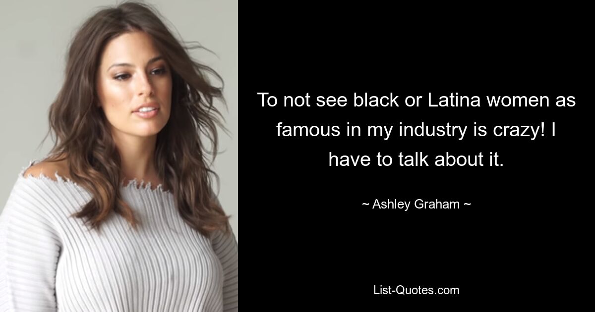 To not see black or Latina women as famous in my industry is crazy! I have to talk about it. — © Ashley Graham