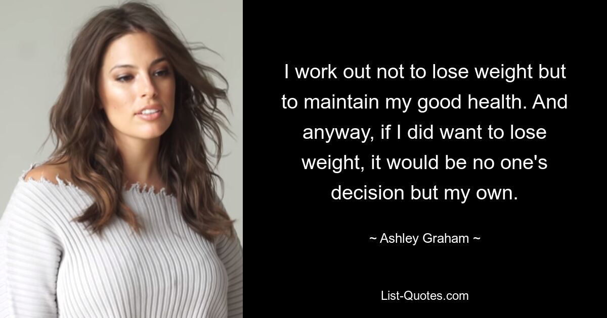 I work out not to lose weight but to maintain my good health. And anyway, if I did want to lose weight, it would be no one's decision but my own. — © Ashley Graham