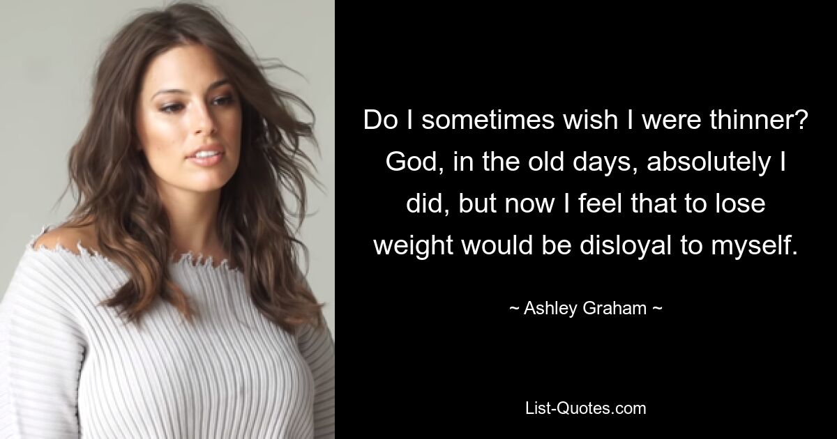 Do I sometimes wish I were thinner? God, in the old days, absolutely I did, but now I feel that to lose weight would be disloyal to myself. — © Ashley Graham