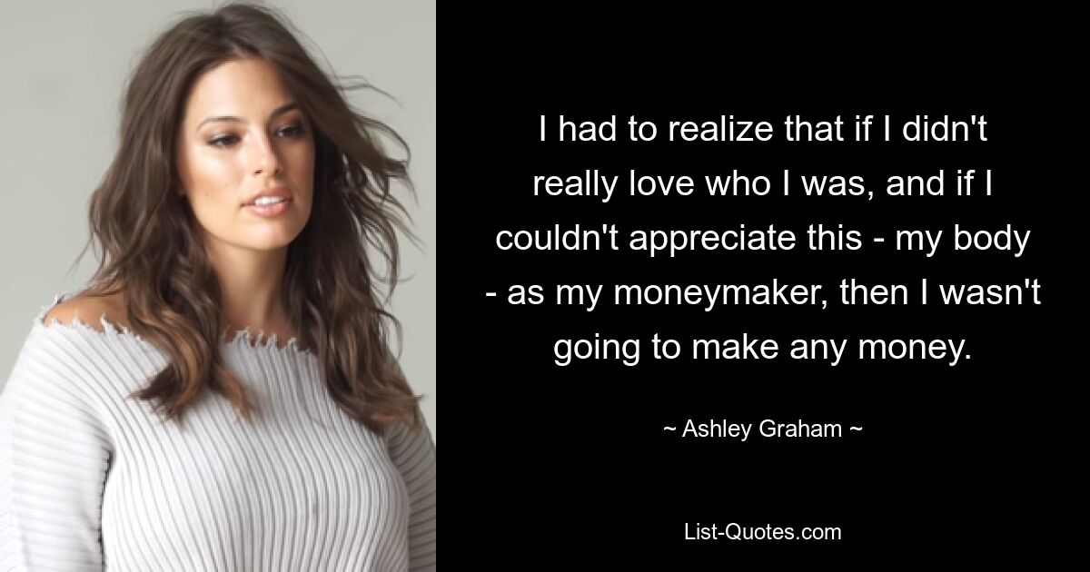 I had to realize that if I didn't really love who I was, and if I couldn't appreciate this - my body - as my moneymaker, then I wasn't going to make any money. — © Ashley Graham