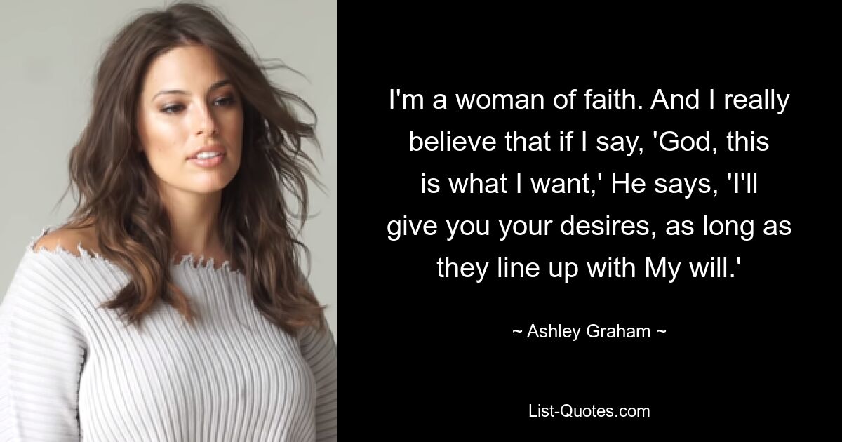 I'm a woman of faith. And I really believe that if I say, 'God, this is what I want,' He says, 'I'll give you your desires, as long as they line up with My will.' — © Ashley Graham