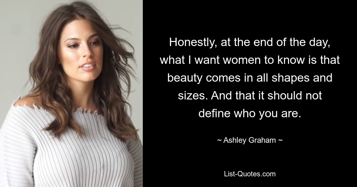 Honestly, at the end of the day, what I want women to know is that beauty comes in all shapes and sizes. And that it should not define who you are. — © Ashley Graham