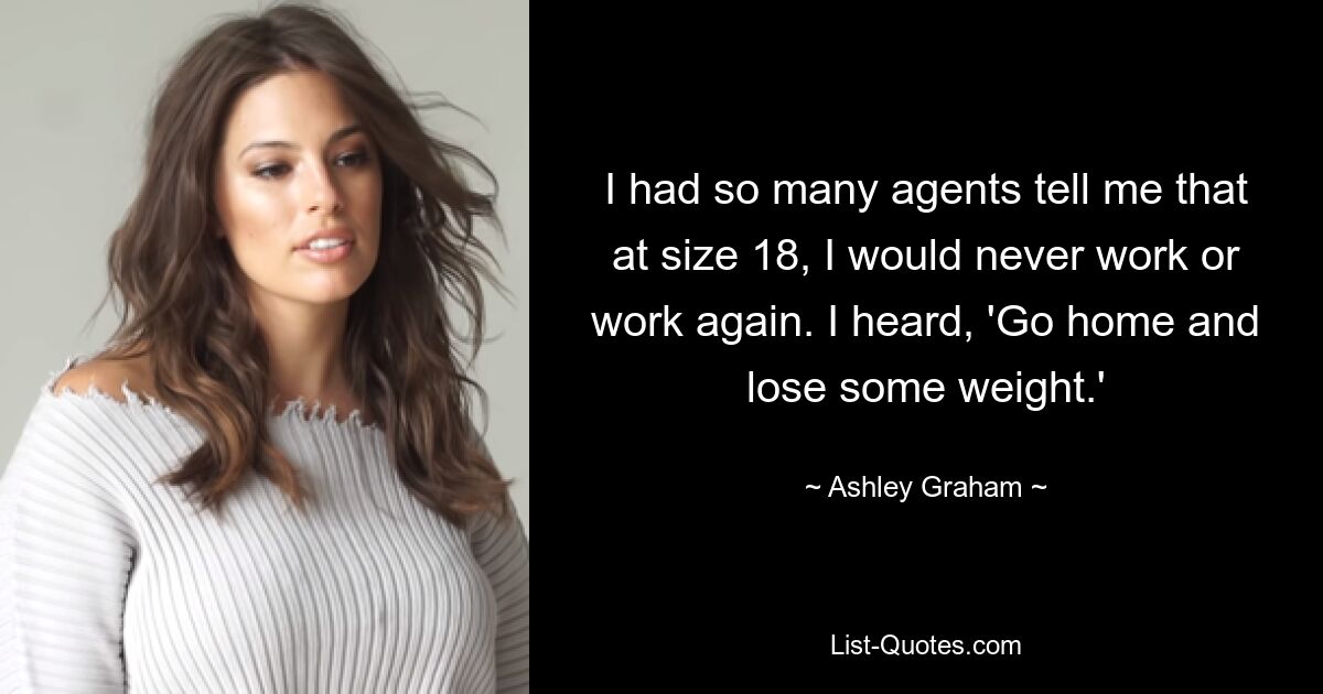 I had so many agents tell me that at size 18, I would never work or work again. I heard, 'Go home and lose some weight.' — © Ashley Graham