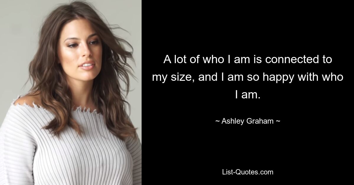 A lot of who I am is connected to my size, and I am so happy with who I am. — © Ashley Graham