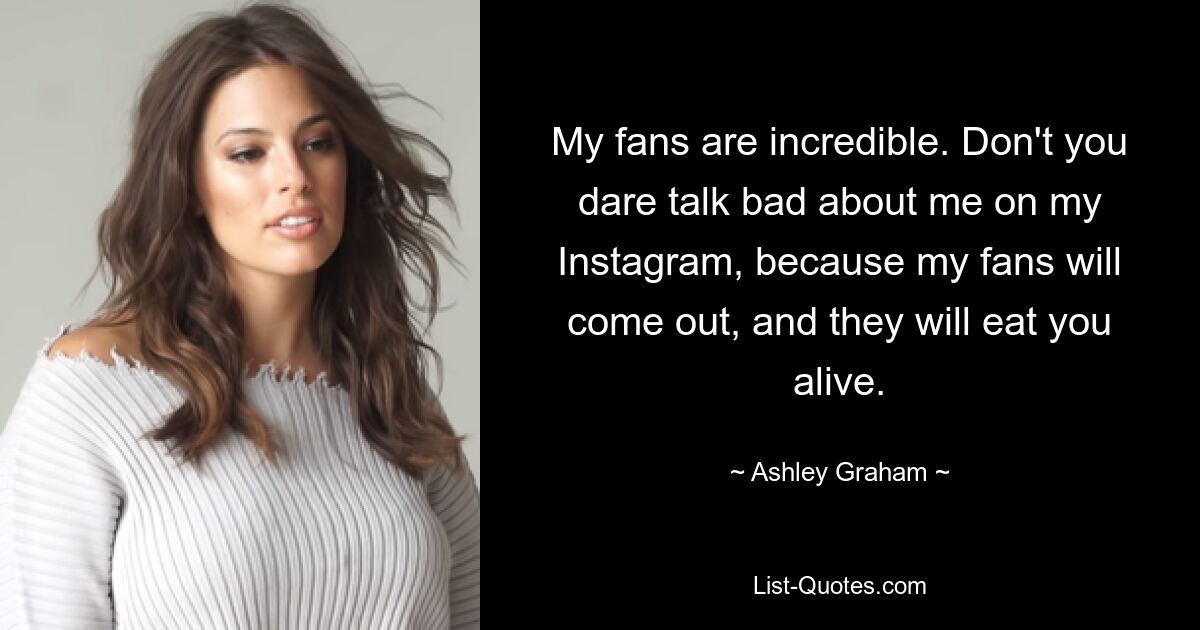 My fans are incredible. Don't you dare talk bad about me on my Instagram, because my fans will come out, and they will eat you alive. — © Ashley Graham