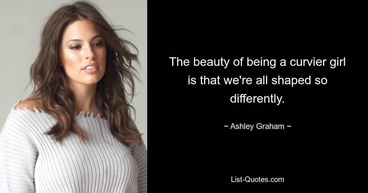 The beauty of being a curvier girl is that we're all shaped so differently. — © Ashley Graham