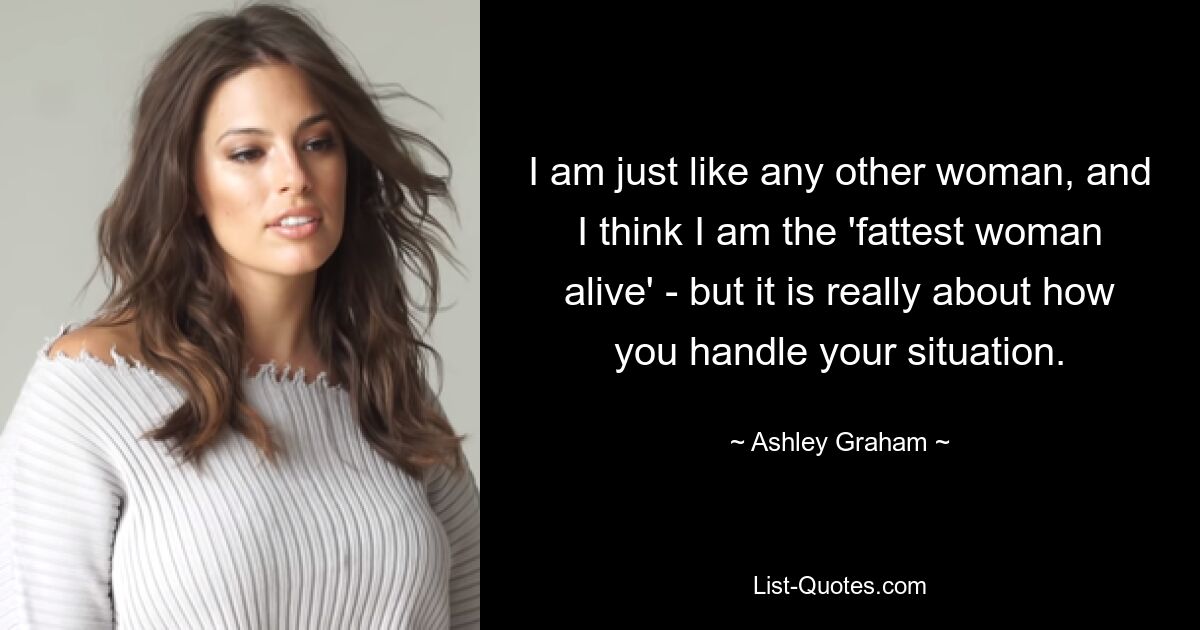 I am just like any other woman, and I think I am the 'fattest woman alive' - but it is really about how you handle your situation. — © Ashley Graham