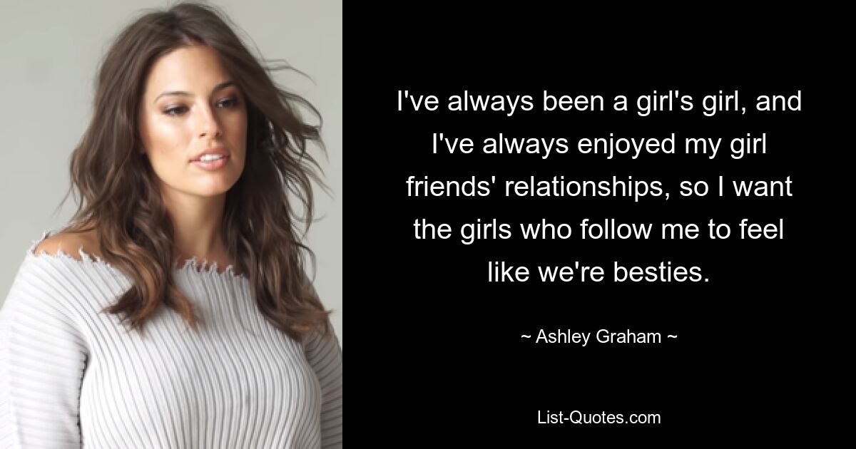 I've always been a girl's girl, and I've always enjoyed my girl friends' relationships, so I want the girls who follow me to feel like we're besties. — © Ashley Graham