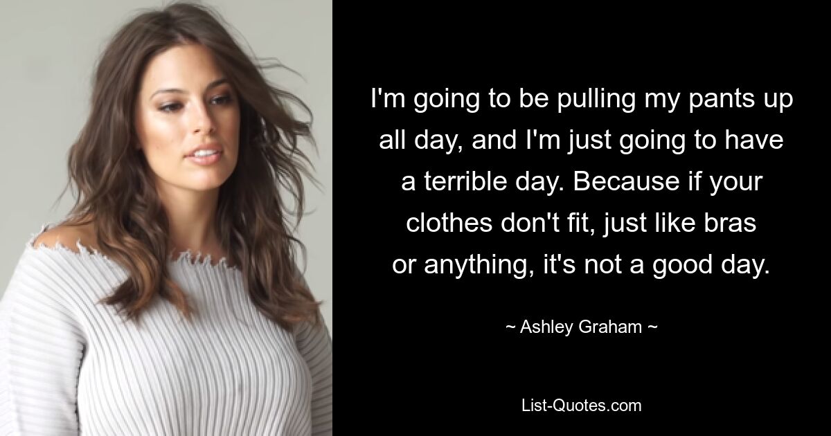 I'm going to be pulling my pants up all day, and I'm just going to have a terrible day. Because if your clothes don't fit, just like bras or anything, it's not a good day. — © Ashley Graham