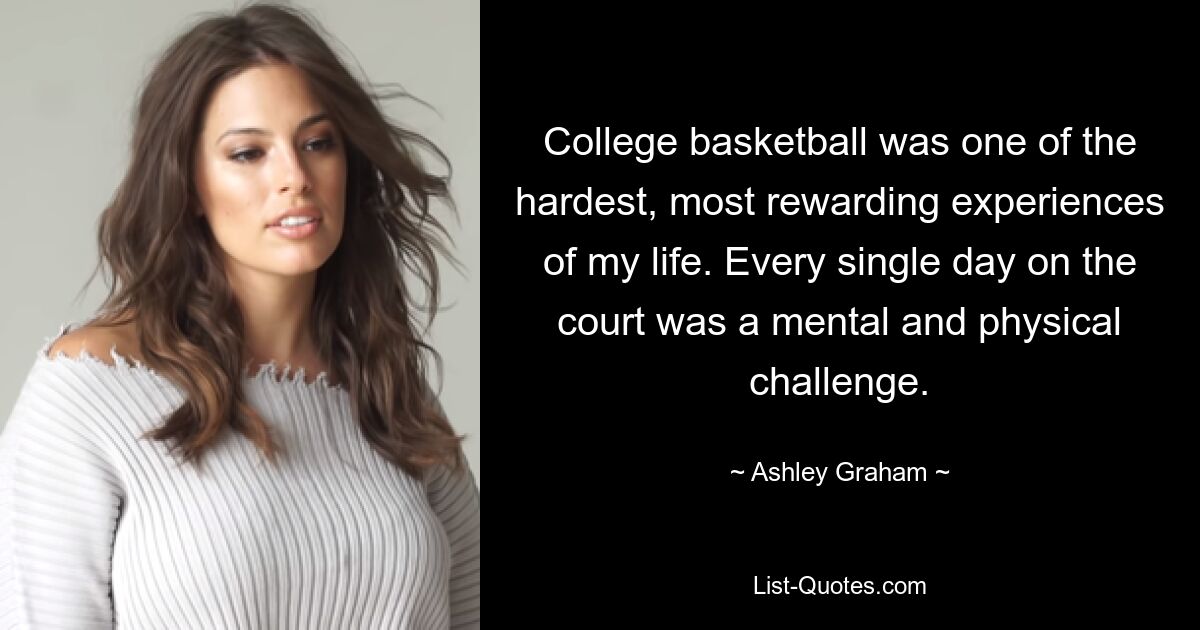 College basketball was one of the hardest, most rewarding experiences of my life. Every single day on the court was a mental and physical challenge. — © Ashley Graham