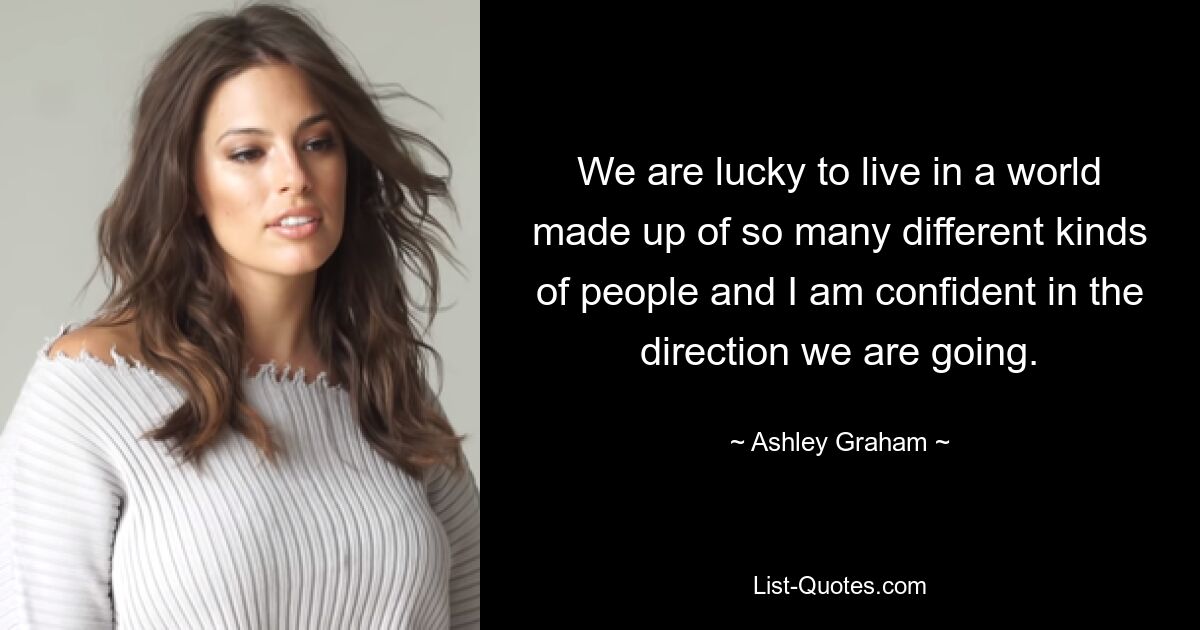 We are lucky to live in a world made up of so many different kinds of people and I am confident in the direction we are going. — © Ashley Graham