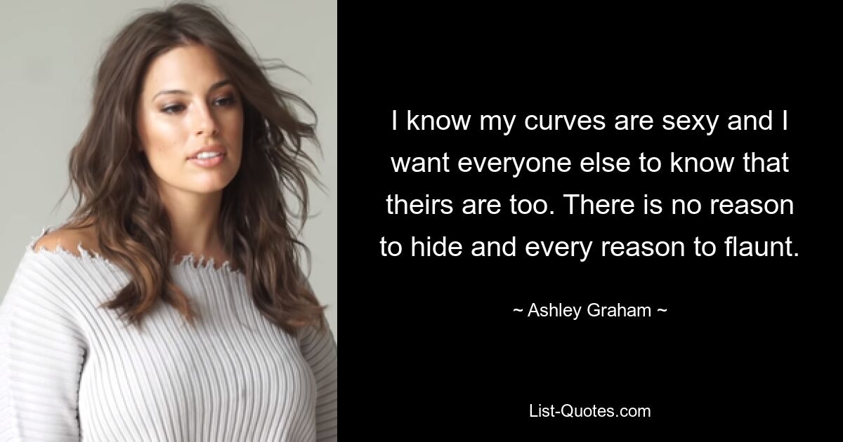 I know my curves are sexy and I want everyone else to know that theirs are too. There is no reason to hide and every reason to flaunt. — © Ashley Graham