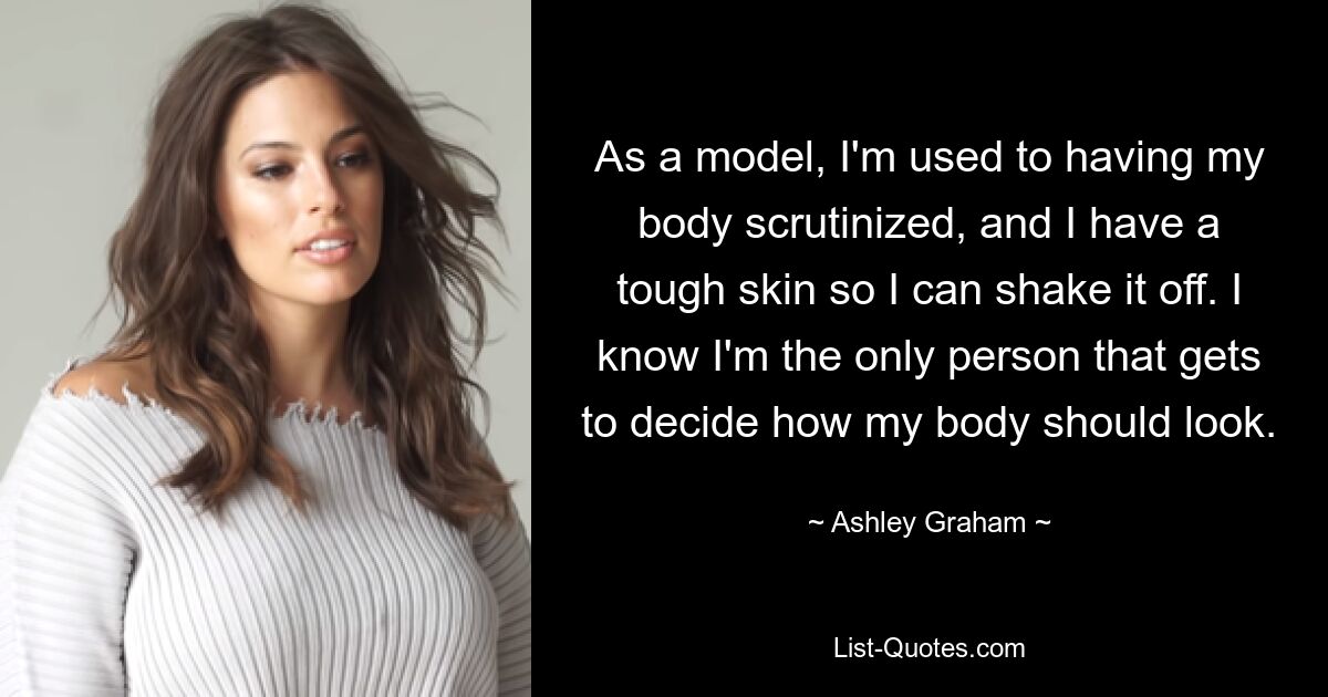 As a model, I'm used to having my body scrutinized, and I have a tough skin so I can shake it off. I know I'm the only person that gets to decide how my body should look. — © Ashley Graham