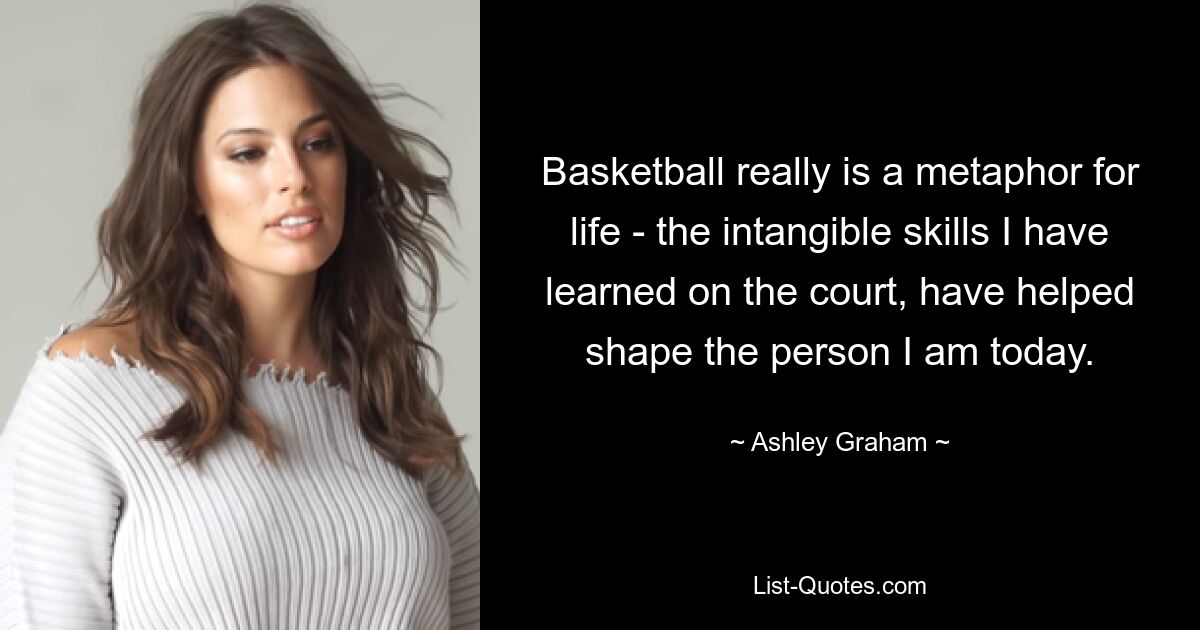 Basketball really is a metaphor for life - the intangible skills I have learned on the court, have helped shape the person I am today. — © Ashley Graham