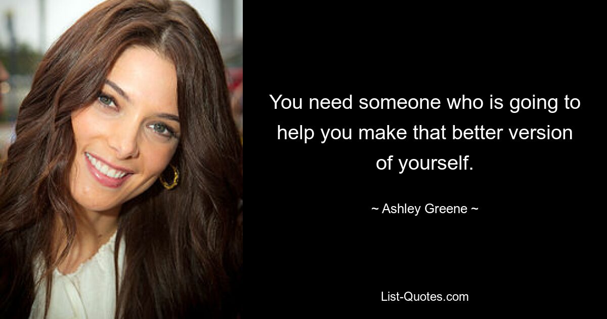 You need someone who is going to help you make that better version of yourself. — © Ashley Greene