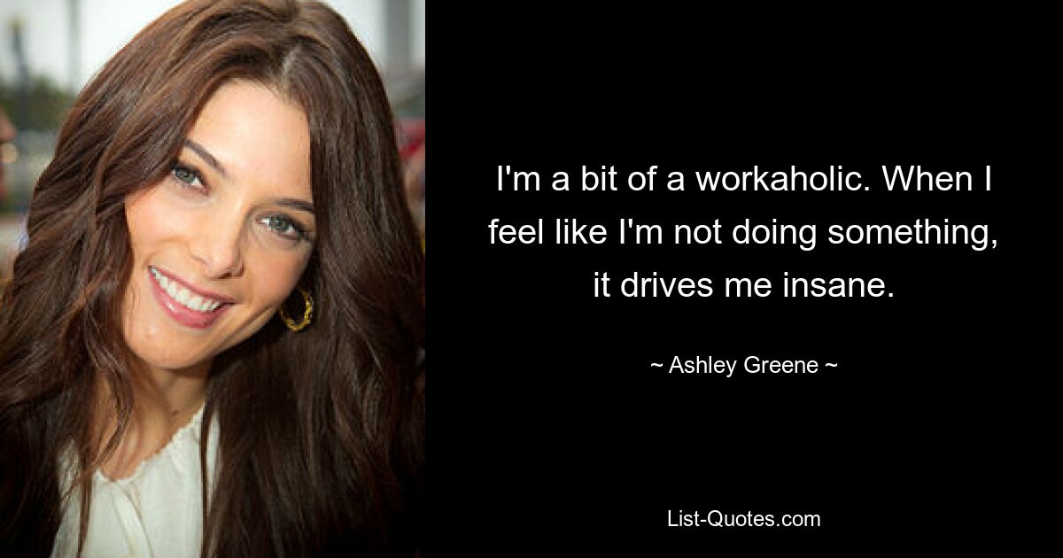 Ich bin ein bisschen ein Workaholic. Wenn ich das Gefühl habe, dass ich etwas nicht tue, macht mich das wahnsinnig. — © Ashley Greene 