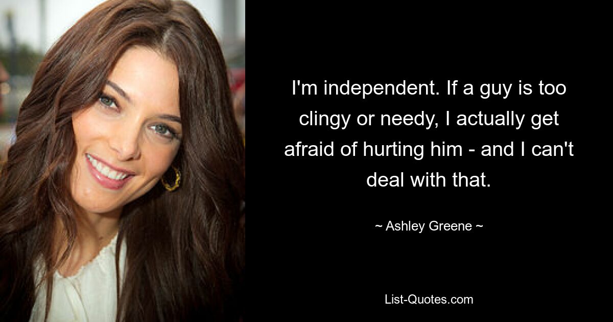 I'm independent. If a guy is too clingy or needy, I actually get afraid of hurting him - and I can't deal with that. — © Ashley Greene