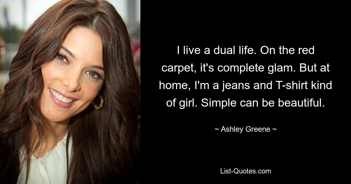 I live a dual life. On the red carpet, it's complete glam. But at home, I'm a jeans and T-shirt kind of girl. Simple can be beautiful. — © Ashley Greene