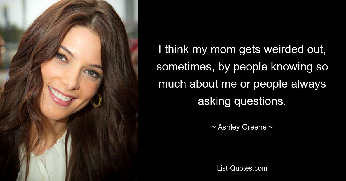 I think my mom gets weirded out, sometimes, by people knowing so much about me or people always asking questions. — © Ashley Greene